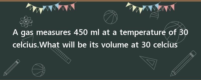 A gas measures 450 ml at a temperature of 30 celcius.What will be its volume at 30 celcius?